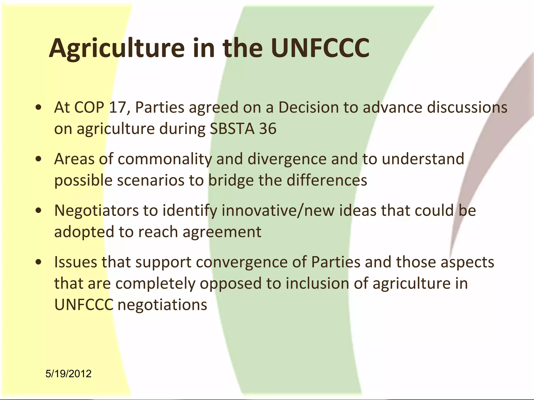 Agriculture in the UNFCCC
• At COP 17, Parties agreed on a Decision to advance discussions
  on agriculture during SBSTA 36
• Areas of commonality and divergence and to understand
  possible scenarios to bridge the differences
• Negotiators to identify innovative/new ideas that could be
  adopted to reach agreement
• Issues that support convergence of Parties and those aspects
  that are completely opposed to inclusion of agriculture in
  UNFCCC negotiations


 5/19/2012
 