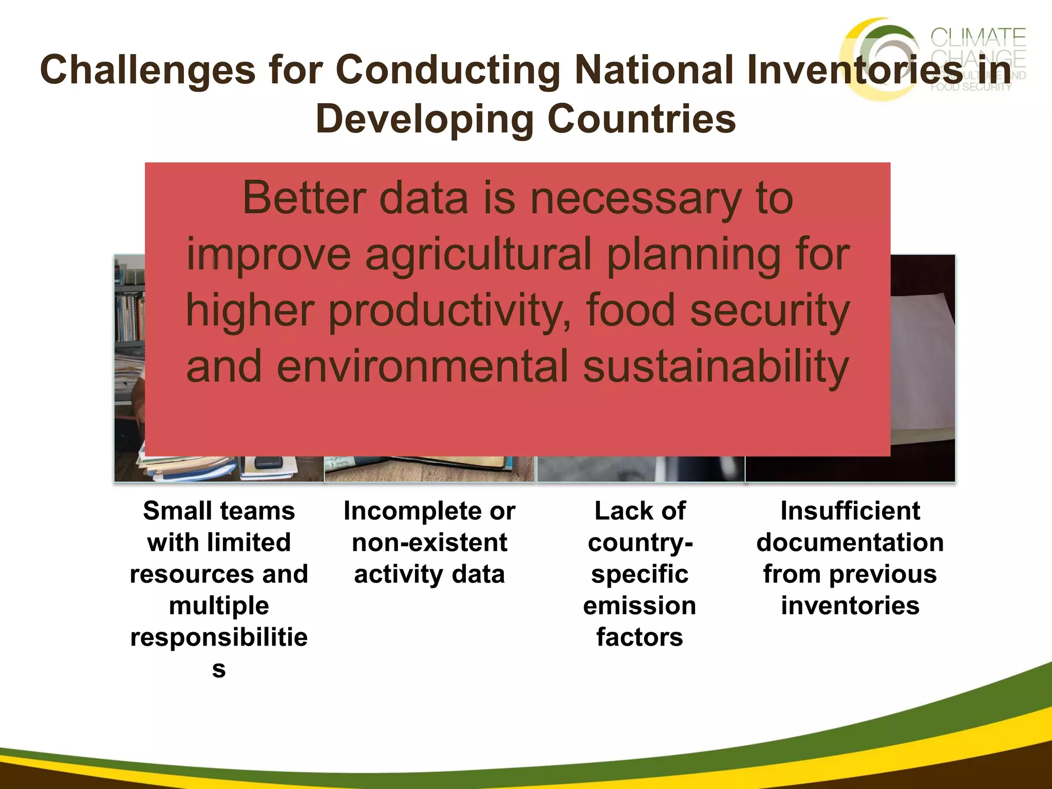 Challenges for Conducting National Inventories in
             Developing Countries
           Better data is necessary to
        improve agricultural planning for
        higher productivity, food security
        and environmental sustainability

     Small teams      Incomplete or     Lack of      Insufficient
      with limited     non-existent    country-    documentation
    resources and      activity data    specific   from previous
       multiple                        emission      inventories
    responsibilitie                     factors
            s
 