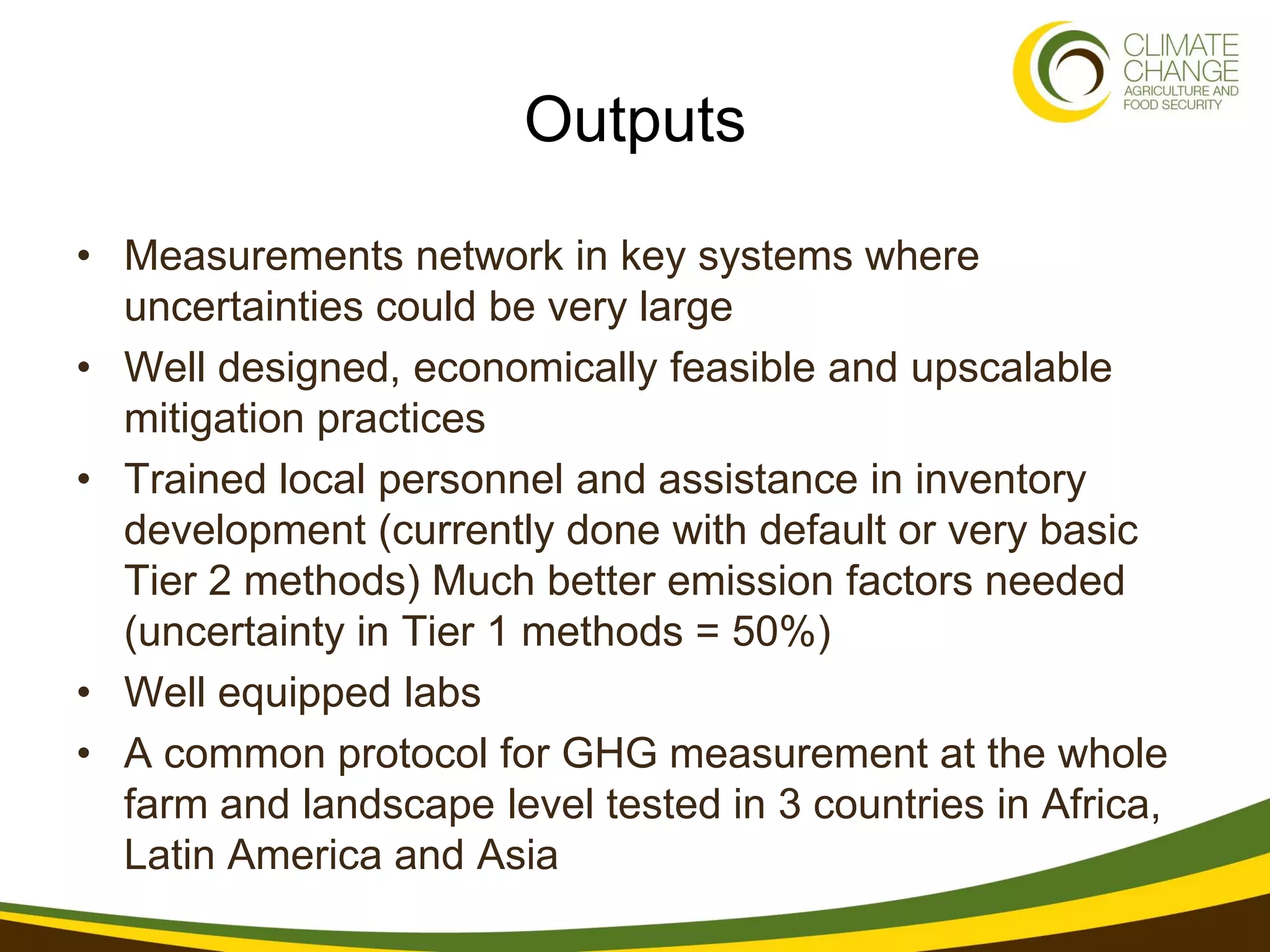 Outputs

• Measurements network in key systems where
  uncertainties could be very large
• Well designed, economically feasible and upscalable
  mitigation practices
• Trained local personnel and assistance in inventory
  development (currently done with default or very basic
  Tier 2 methods) Much better emission factors needed
  (uncertainty in Tier 1 methods = 50%)
• Well equipped labs
• A common protocol for GHG measurement at the whole
  farm and landscape level tested in 3 countries in Africa,
  Latin America and Asia
 