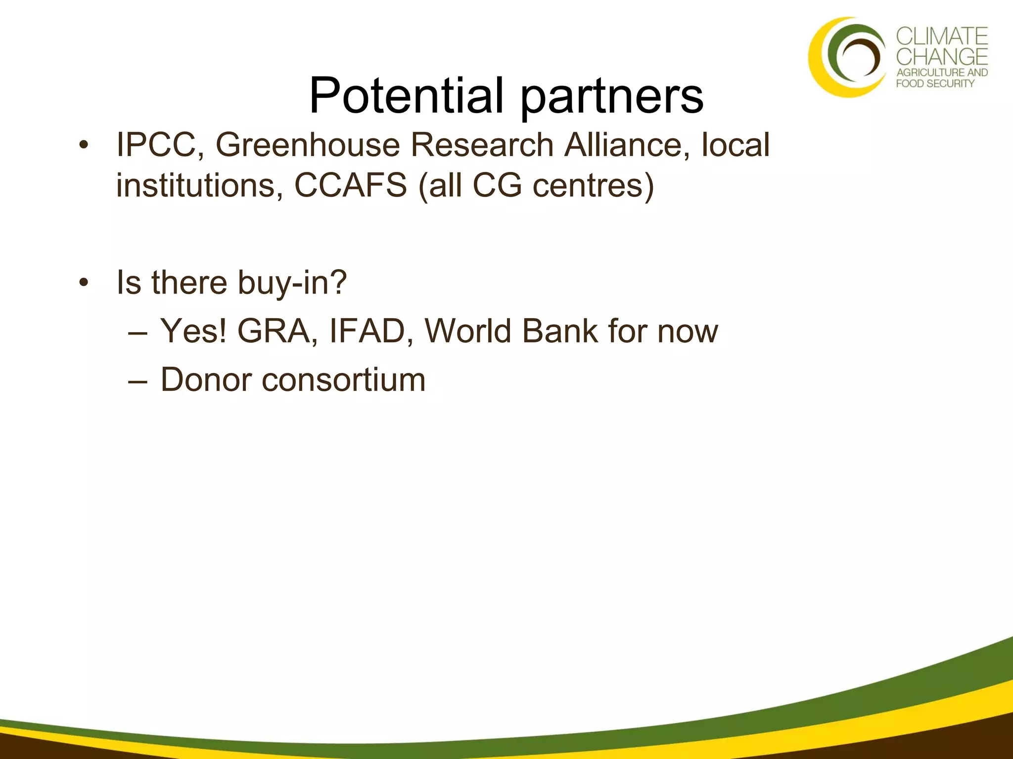 Potential partners
• IPCC, Greenhouse Research Alliance, local
  institutions, CCAFS (all CG centres)

• Is there buy-in?
   – Yes! GRA, IFAD, World Bank for now
   – Donor consortium
 