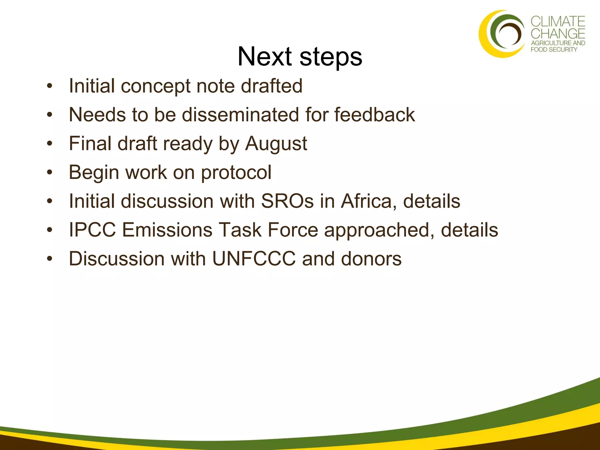 Next steps
•   Initial concept note drafted
•   Needs to be disseminated for feedback
•   Final draft ready by August
•   Begin work on protocol
•   Initial discussion with SROs in Africa, details
•   IPCC Emissions Task Force approached, details
•   Discussion with UNFCCC and donors
 