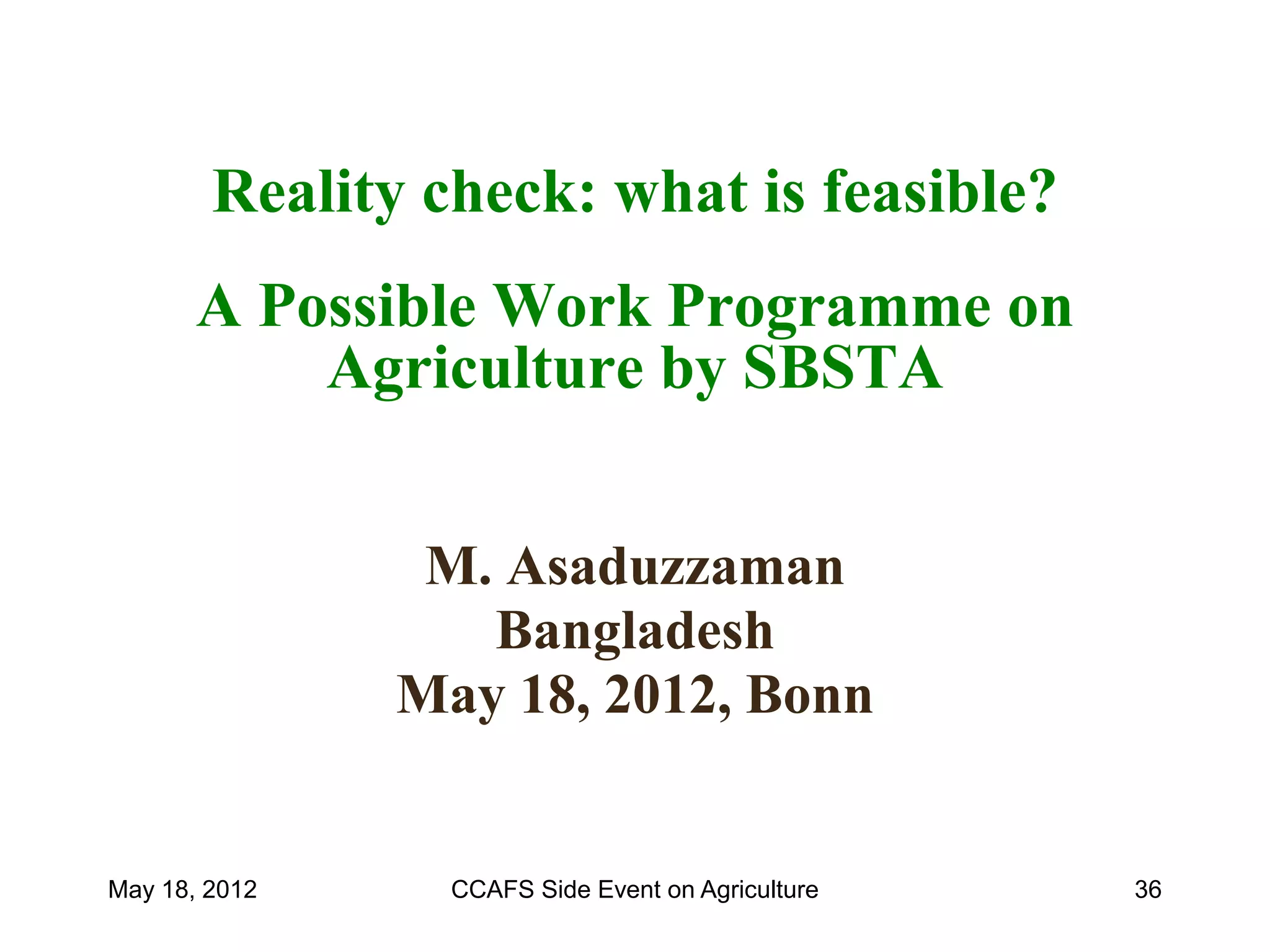 Reality check: what is feasible?
       A Possible Work Programme on
           Agriculture by SBSTA


                M. Asaduzzaman
                  Bangladesh
               May 18, 2012, Bonn


May 18, 2012     CCAFS Side Event on Agriculture   36
 