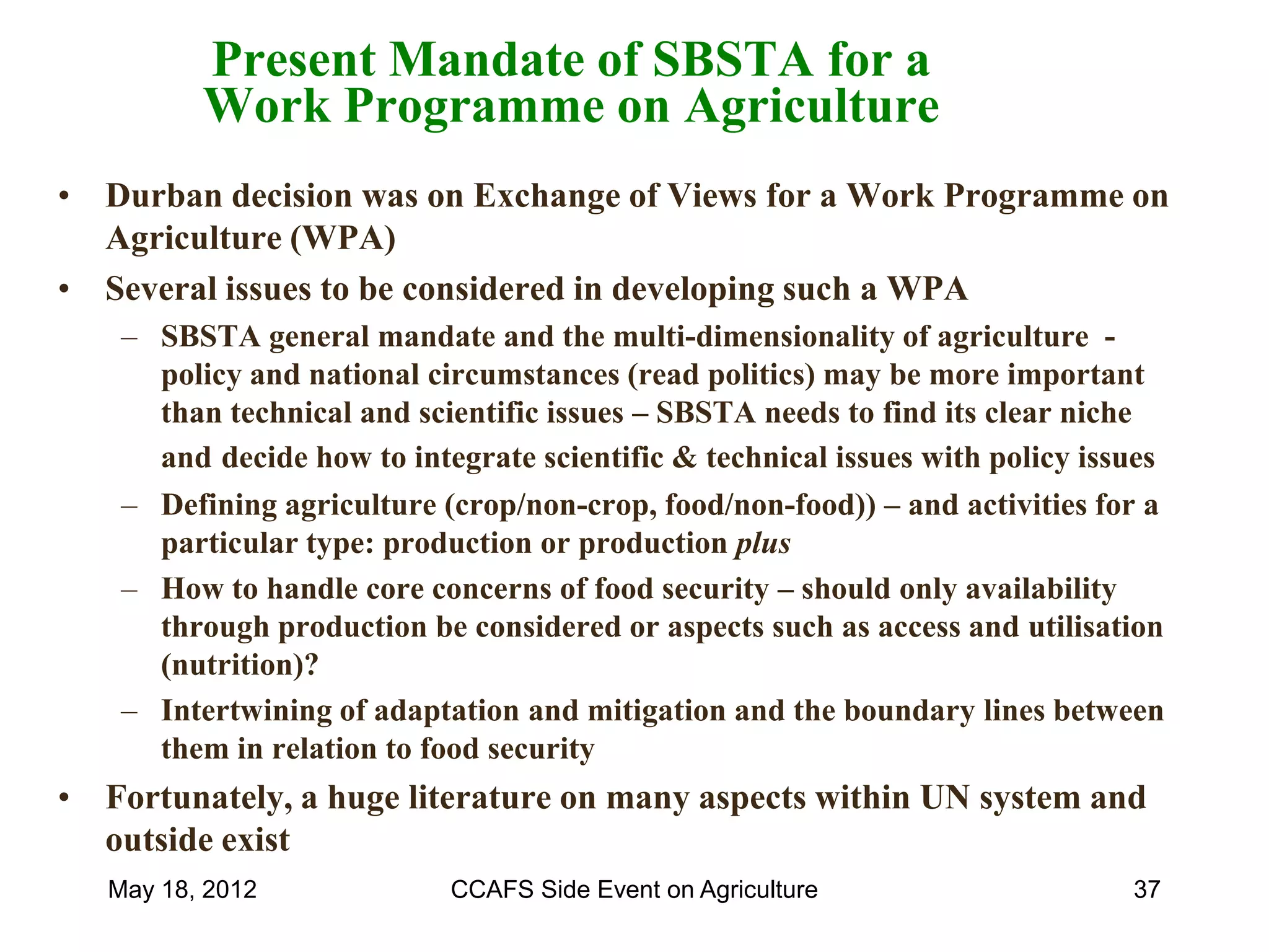 Present Mandate of SBSTA for a
          Work Programme on Agriculture
• Durban decision was on Exchange of Views for a Work Programme on
  Agriculture (WPA)
• Several issues to be considered in developing such a WPA
    – SBSTA general mandate and the multi-dimensionality of agriculture -
      policy and national circumstances (read politics) may be more important
      than technical and scientific issues – SBSTA needs to find its clear niche
      and decide how to integrate scientific & technical issues with policy issues
    – Defining agriculture (crop/non-crop, food/non-food)) – and activities for a
      particular type: production or production plus
    – How to handle core concerns of food security – should only availability
      through production be considered or aspects such as access and utilisation
      (nutrition)?
    – Intertwining of adaptation and mitigation and the boundary lines between
      them in relation to food security
• Fortunately, a huge literature on many aspects within UN system and
  outside exist
   May 18, 2012             CCAFS Side Event on Agriculture                    37
 