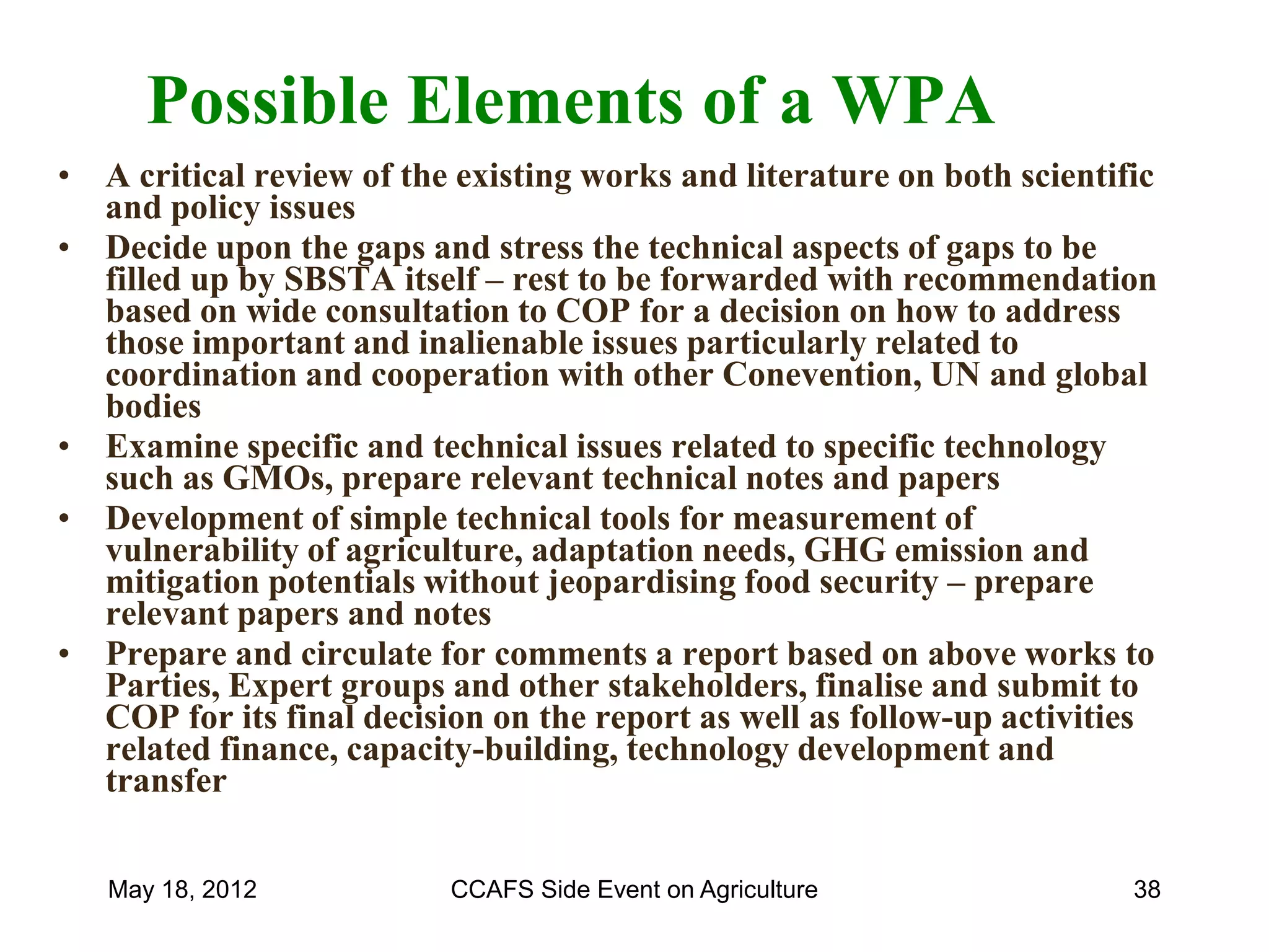 Possible Elements of a WPA
• A critical review of the existing works and literature on both scientific
  and policy issues
• Decide upon the gaps and stress the technical aspects of gaps to be
  filled up by SBSTA itself – rest to be forwarded with recommendation
  based on wide consultation to COP for a decision on how to address
  those important and inalienable issues particularly related to
  coordination and cooperation with other Conevention, UN and global
  bodies
• Examine specific and technical issues related to specific technology
  such as GMOs, prepare relevant technical notes and papers
• Development of simple technical tools for measurement of
  vulnerability of agriculture, adaptation needs, GHG emission and
  mitigation potentials without jeopardising food security – prepare
  relevant papers and notes
• Prepare and circulate for comments a report based on above works to
  Parties, Expert groups and other stakeholders, finalise and submit to
  COP for its final decision on the report as well as follow-up activities
  related finance, capacity-building, technology development and
  transfer


   May 18, 2012           CCAFS Side Event on Agriculture                38
 