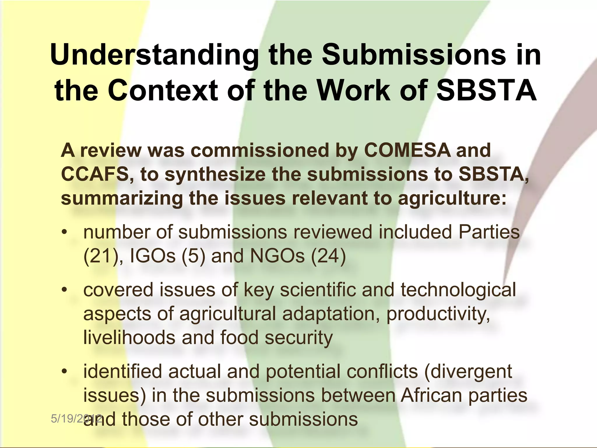 Understanding the Submissions in
the Context of the Work of SBSTA
 A review was commissioned by COMESA and
 CCAFS, to synthesize the submissions to SBSTA,
 summarizing the issues relevant to agriculture:
 • number of submissions reviewed included Parties
   (21), IGOs (5) and NGOs (24)
 • covered issues of key scientific and technological
   aspects of agricultural adaptation, productivity,
   livelihoods and food security
  • identified actual and potential conflicts (divergent
      issues) in the submissions between African parties
      and those of other submissions
5/19/2012
 