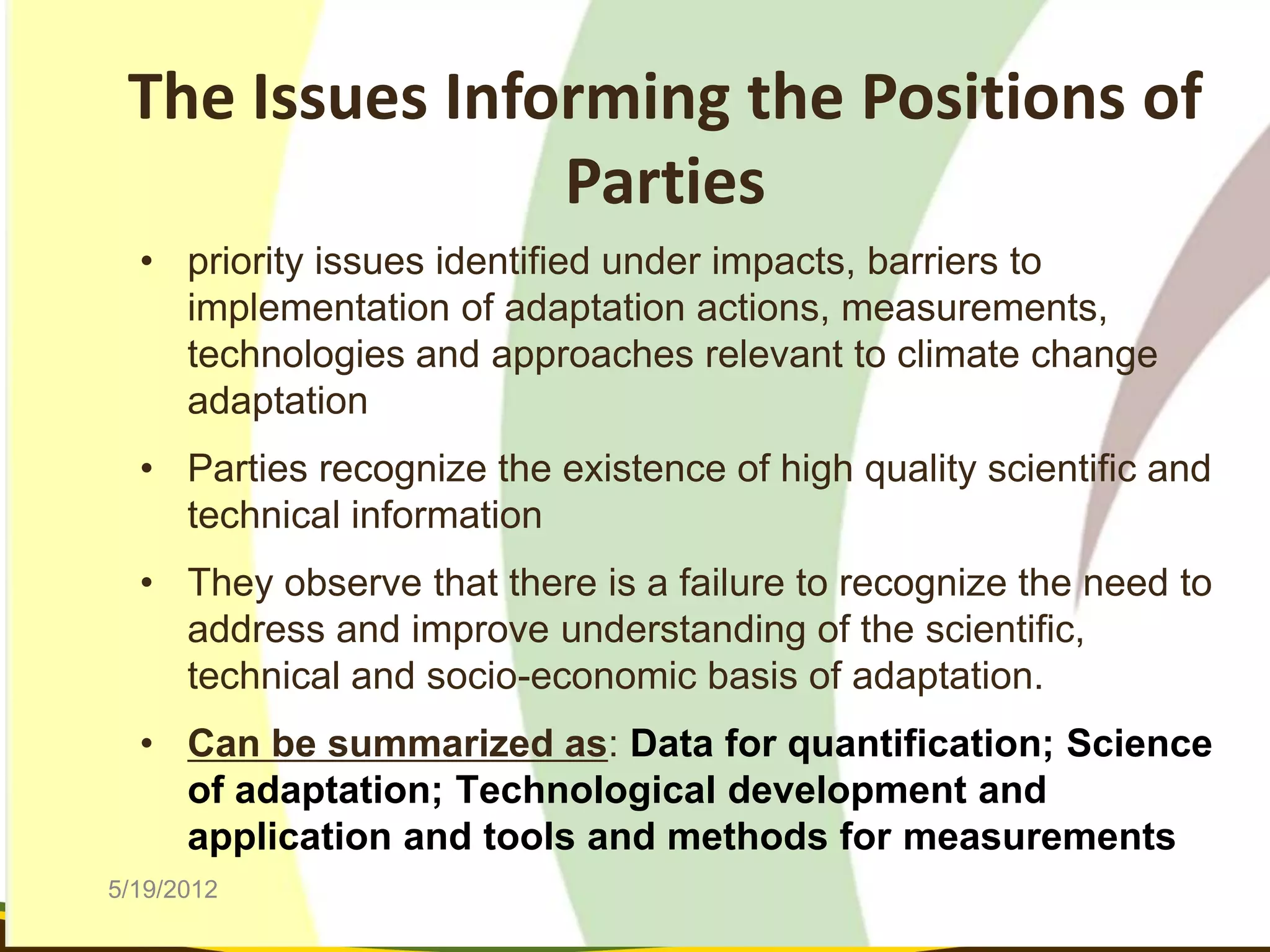 The Issues Informing the Positions of
                Parties
  • priority issues identified under impacts, barriers to
    implementation of adaptation actions, measurements,
    technologies and approaches relevant to climate change
    adaptation
  • Parties recognize the existence of high quality scientific and
    technical information
  • They observe that there is a failure to recognize the need to
    address and improve understanding of the scientific,
    technical and socio-economic basis of adaptation.
  • Can be summarized as: Data for quantification; Science
    of adaptation; Technological development and
    application and tools and methods for measurements
5/19/2012
 