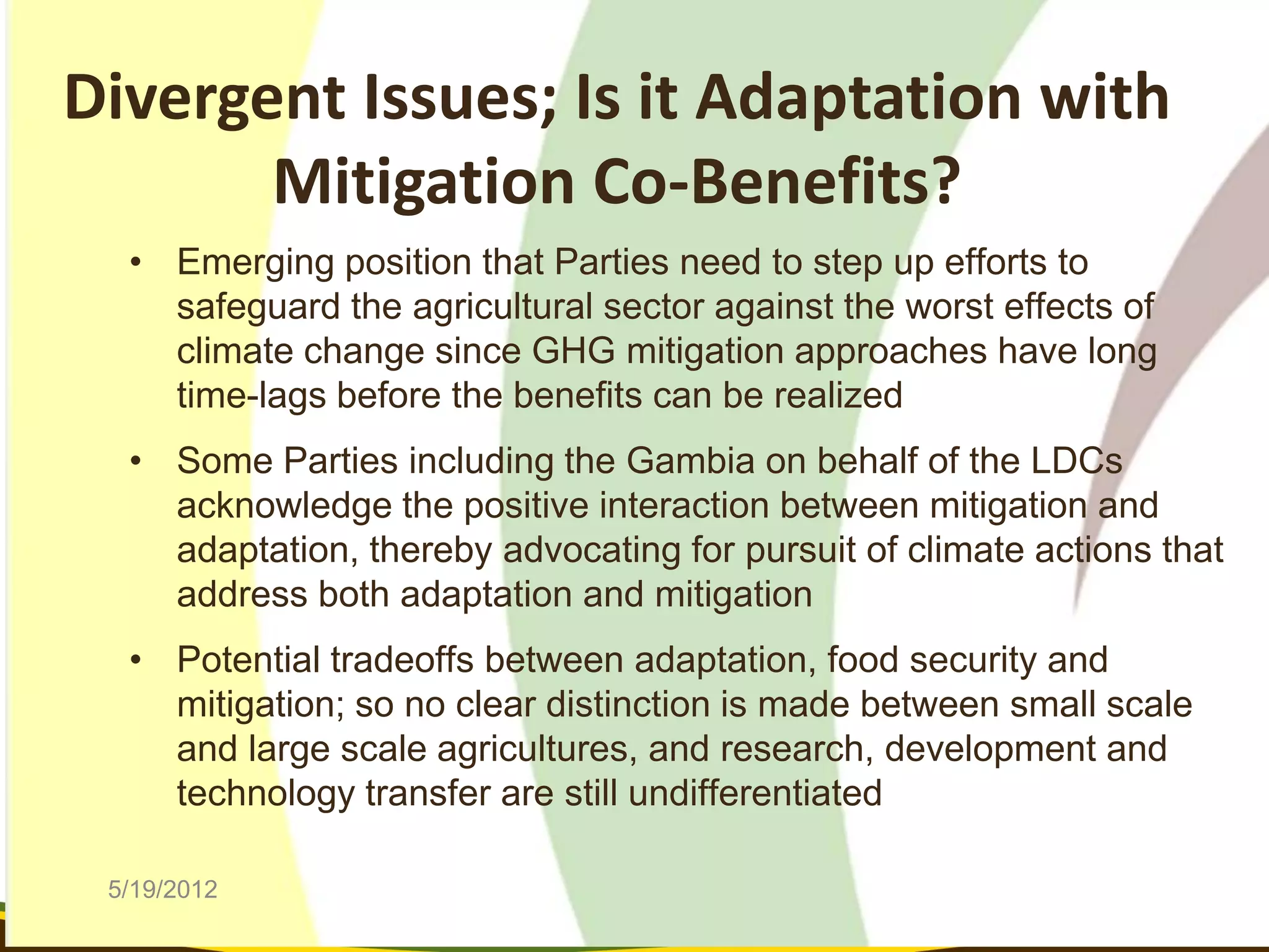 Divergent Issues; Is it Adaptation with
       Mitigation Co-Benefits?
  • Emerging position that Parties need to step up efforts to
    safeguard the agricultural sector against the worst effects of
    climate change since GHG mitigation approaches have long
    time-lags before the benefits can be realized
  • Some Parties including the Gambia on behalf of the LDCs
    acknowledge the positive interaction between mitigation and
    adaptation, thereby advocating for pursuit of climate actions that
    address both adaptation and mitigation
  • Potential tradeoffs between adaptation, food security and
    mitigation; so no clear distinction is made between small scale
    and large scale agricultures, and research, development and
    technology transfer are still undifferentiated

 5/19/2012
 