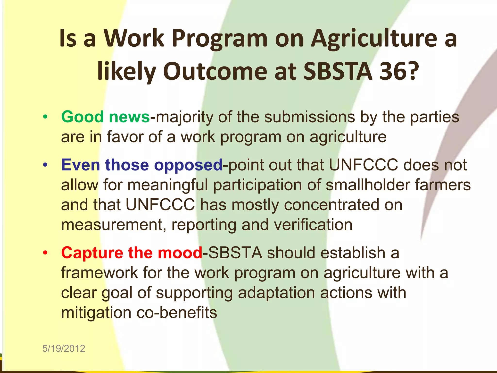 Is a Work Program on Agriculture a
       likely Outcome at SBSTA 36?
• Good news-majority of the submissions by the parties
  are in favor of a work program on agriculture
• Even those opposed-point out that UNFCCC does not
  allow for meaningful participation of smallholder farmers
  and that UNFCCC has mostly concentrated on
  measurement, reporting and verification
• Capture the mood-SBSTA should establish a
  framework for the work program on agriculture with a
  clear goal of supporting adaptation actions with
  mitigation co-benefits

5/19/2012
 