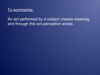 To summarize:
An act performed by a subject creates meaning
and through this act perception arises.
 