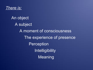 There is:
An object
A subject
A moment of consciousness
The experience of presence
Perception
Intelligibility
Meaning
 