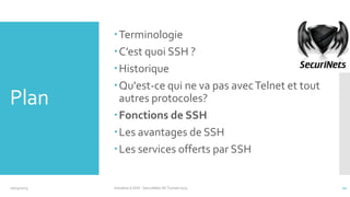 Plan

10/14/2013

Terminologie
C’est quoi SSH ?
Historique
Qu'est-ce qui ne va pas avec Telnet et tout
autres protocoles?
Fonctions de SSH
Les avantages de SSH
Les services offerts par SSH

Initiation à SSH - SecuriNets ISI Tunisie'2013

11

 