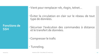  Vient pour remplacer rsh, rlogin, telnet...
 Éviter la circulation en clair sur le réseau de tout
type de données.

Fonctions de
SSH

 Sécuriser l'exécution des commandes à distance
et le transfert de données.
 Compresser le trafic
 Tunneling.

10/14/2013

Initiation à SSH - SecuriNets ISI Tunisie'2013

12

 