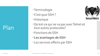 Plan

10/14/2013

Terminologie
C’est quoi SSH ?
Historique
Qu'est-ce qui ne va pas avec Telnet et
tout autres protocoles?
Fonctions de SSH
Les avantages de SSH
Les services offerts par SSH

Initiation à SSH - SecuriNets ISI Tunisie'2013

13

 