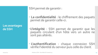 SSH permet de garantir :

 La confidentialité : le chiffrement des paquets
permet de garantir celle-ci.
Les avantages
de SSH

L'intégrité : SSH permet de garantir que les
paquets circulant d'un hôte vers un autre ne
sont pas altérés.

 L'authentification : chaque connexion SSH
vérifie l'identité du serveur puis celle du client.
10/14/2013

Initiation à SSH - SecuriNets ISI Tunisie'2013

14

 
