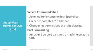 Les services
offerts par SSH
(1/2)

10/14/2013

Secure Command Shell
Lister, éditer le contenu des répertoires.
 Créer des comptes d'utilisateur.
 Changer les permissions et droits d'accès.
Port Forwarding
 Associer à un port dans notre machine un autre
port.

Initiation à SSH - SecuriNets ISI Tunisie'2013

16

 