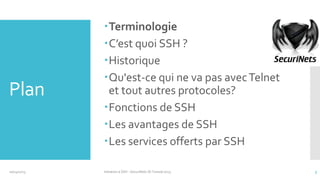 Plan

10/14/2013

Terminologie
C’est quoi SSH ?
Historique
Qu'est-ce qui ne va pas avec Telnet
et tout autres protocoles?
Fonctions de SSH
Les avantages de SSH
Les services offerts par SSH
Initiation à SSH - SecuriNets ISI Tunisie'2013

3

 