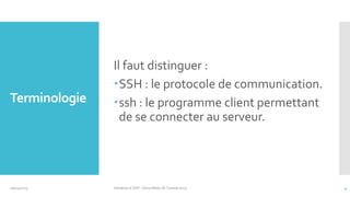 Terminologie

10/14/2013

Il faut distinguer :
SSH : le protocole de communication.
ssh : le programme client permettant
de se connecter au serveur.

Initiation à SSH - SecuriNets ISI Tunisie'2013

4

 