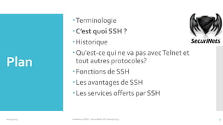 Plan

10/14/2013

Terminologie
C’est quoi SSH ?
Historique
Qu'est-ce qui ne va pas avec Telnet et
tout autres protocoles?
Fonctions de SSH
Les avantages de SSH
Les services offerts par SSH

Initiation à SSH - SecuriNets ISI Tunisie'2013

5

 