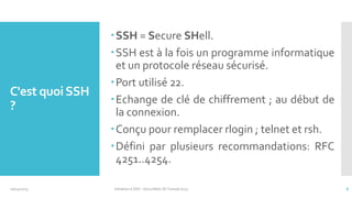C'est quoi SSH
?

10/14/2013

SSH = Secure SHell.
SSH est à la fois un programme informatique
et un protocole réseau sécurisé.
Port utilisé 22.
Echange de clé de chiffrement ; au début de
la connexion.
Conçu pour remplacer rlogin ; telnet et rsh.
Défini par plusieurs recommandations: RFC
4251..4254.
Initiation à SSH - SecuriNets ISI Tunisie'2013

6

 