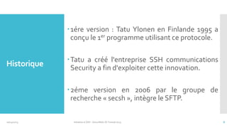 1ére version : Tatu Ylonen en Finlande 1995 a
conçu le 1er programme utilisant ce protocole.

Historique

Tatu a créé l'entreprise SSH communications
Security a fin d'exploiter cette innovation.
2éme version en 2006 par le groupe de
recherche « secsh », intègre le SFTP.

10/14/2013

Initiation à SSH - SecuriNets ISI Tunisie'2013

8

 