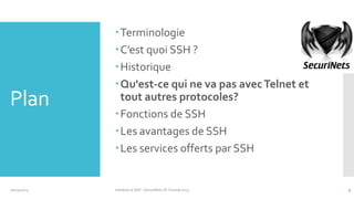 Plan

10/14/2013

Terminologie
C’est quoi SSH ?
Historique
Qu'est-ce qui ne va pas avec Telnet et
tout autres protocoles?
Fonctions de SSH
Les avantages de SSH
Les services offerts par SSH

Initiation à SSH - SecuriNets ISI Tunisie'2013

9

 