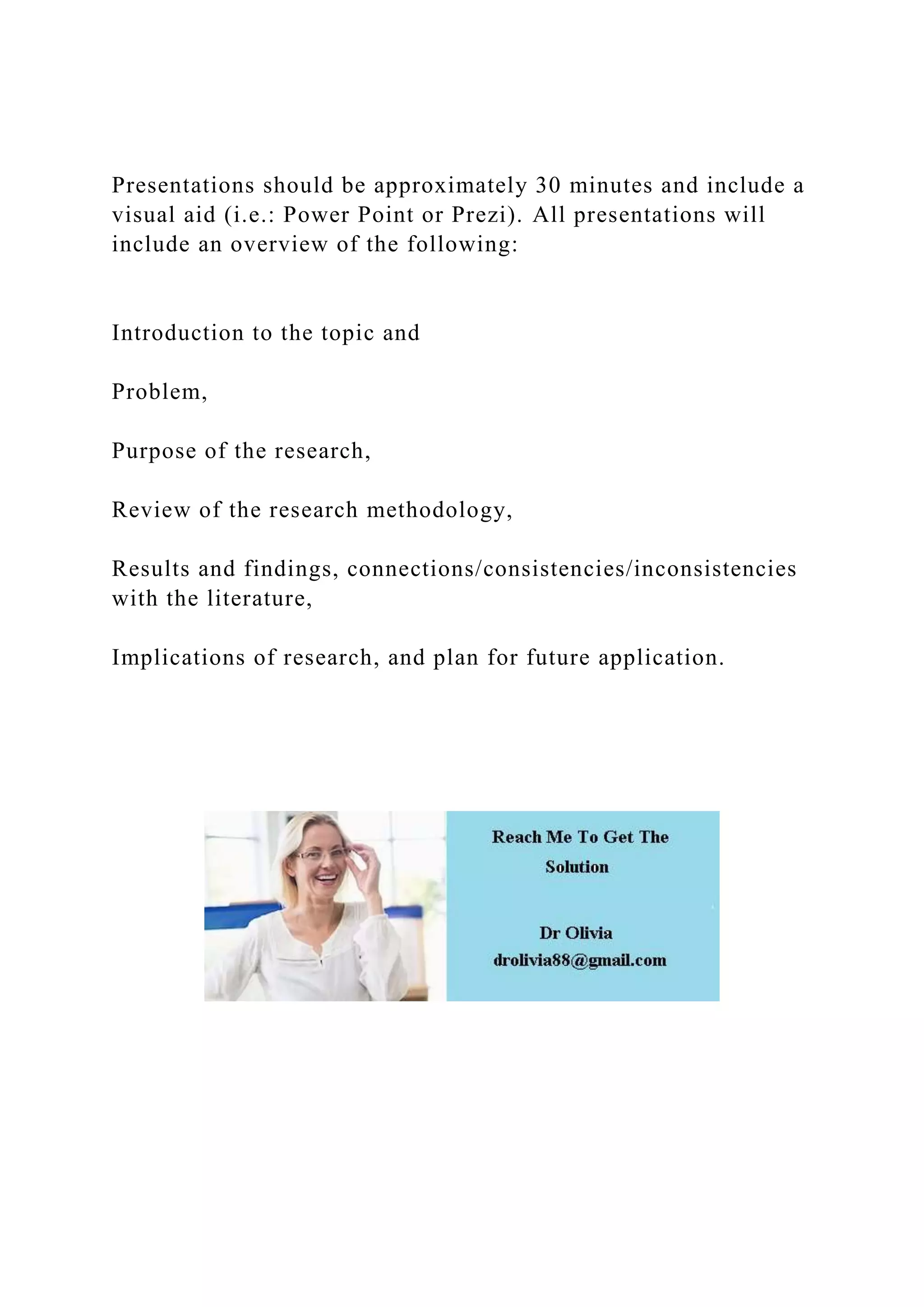 Presentations should be approximately 30 minutes and include a
visual aid (i.e.: Power Point or Prezi). All presentations will
include an overview of the following:
Introduction to the topic and
Problem,
Purpose of the research,
Review of the research methodology,
Results and findings, connections/consistencies/inconsistencies
with the literature,
Implications of research, and plan for future application.