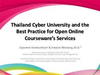 Thailand Cyber University and the
  Best Practice for Open Online
      Courseware’s Services
   Supannee Sombuntham1 & Jintavee Khlaisang, Ed.D. 2
                 1Assistant Professor and Advisor to the TCU Project
      Thailand Cyber University Project, Bangkok, Thailand, ssupanne@gmail.com

   2Assistant
            Professor, Department of Educational Technology and Communications,
         Chulalongkorn University, Bangkok, Thailand, jintavee.m@chula.ac.th
 