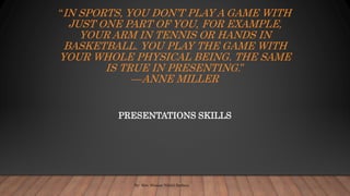“IN SPORTS, YOU DON’T PLAY A GAME WITH
JUST ONE PART OF YOU, FOR EXAMPLE,
YOUR ARM IN TENNIS OR HANDS IN
BASKETBALL. YOU PLAY THE GAME WITH
YOUR WHOLE PHYSICAL BEING. THE SAME
IS TRUE IN PRESENTING.”
—ANNE MILLER
PRESENTATIONS SKILLS
By- Mrs. Himani Nikhil Batheja
 