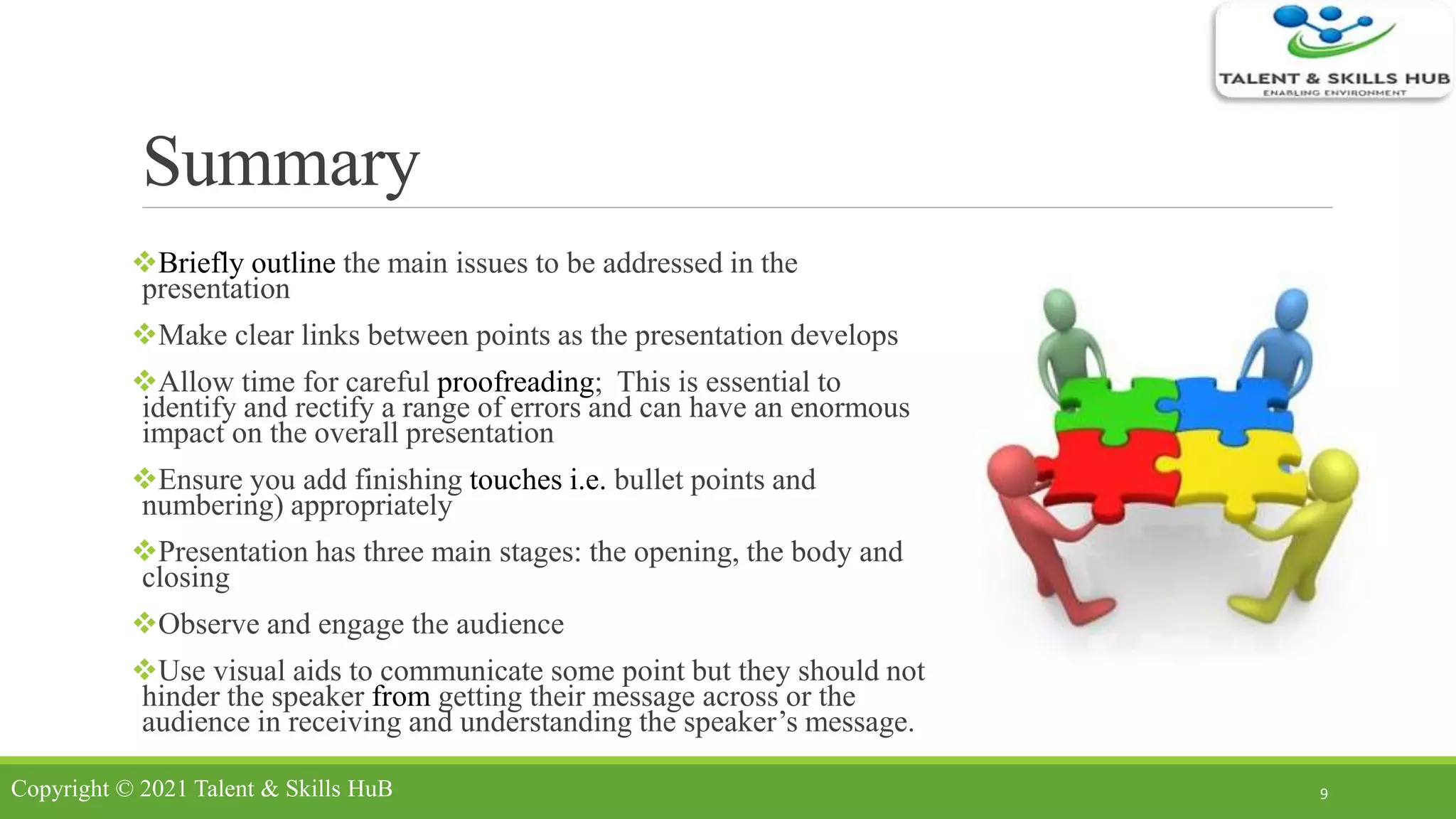 Summary
Briefly outline the main issues to be addressed in the
presentation
Make clear links between points as the presentation develops
Allow time for careful proofreading; This is essential to
identify and rectify a range of errors and can have an enormous
impact on the overall presentation
Ensure you add finishing touches i.e. bullet points and
numbering) appropriately
Presentation has three main stages: the opening, the body and
closing
Observe and engage the audience
Use visual aids to communicate some point but they should not
hinder the speaker from getting their message across or the
audience in receiving and understanding the speaker’s message.
9Copyright © 2021 Talent & Skills HuB
 