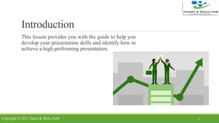 Introduction
This lesson provides you with the guide to help you
develop your presentation skills and identify how to
achieve a high performing presentation.
3Copyright © 2021 Talent & Skills HuB
 