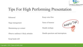 Tips For High Performing Presentation
Rehearsal
Stage management
Maintaining eye contact
Observe audience’s likely attitudes
Keep hands still
Keep voice firm
Sense of humour
Handle mishaps
Handle questions and interruptions
7Copyright © 2021 Talent & Skills HuB
 