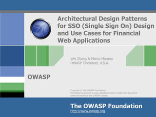 Architectural Design Patterns
        for SSO (Single Sign On) Design
        and Use Cases for Financial
        Web Applications

            Wei Zhang & Marco Morana
            OWASP Cincinnati, U.S.A.



OWASP
            Copyright © The OWASP Foundation
            Permission is granted to copy, distribute and/or modify this document
            under the terms of the OWASP License.




            The OWASP Foundation
            http://www.owasp.org
 