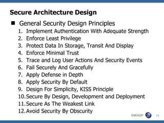Secure Architecture Design
 General Security Design Principles
  1. Implement Authentication With Adequate Strength
  2. Enforce Least Privilege
  3. Protect Data In Storage, Transit And Display
  4. Enforce Minimal Trust
  5. Trace and Log User Actions And Security Events
  6. Fail Securely And Gracefully
  7. Apply Defense in Depth
  8. Apply Security By Default
  9. Design For Simplicity, KISS Principle
  10. Secure By Design, Development and Deployment
  11. Secure As The Weakest Link
  12. Avoid Security By Obscurity
                                             OWASP     13
 