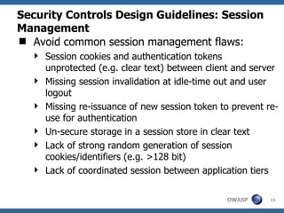 Security Controls Design Guidelines: Session
Management
 Avoid common session management flaws:
   Session cookies and authentication tokens
    unprotected (e.g. clear text) between client and server
   Missing session invalidation at idle-time out and user
    logout
   Missing re-issuance of new session token to prevent re-
    use for authentication
   Un-secure storage in a session store in clear text
   Lack of strong random generation of session
    cookies/identifiers (e.g. >128 bit)
   Lack of coordinated session between application tiers


                                               OWASP     15
 
