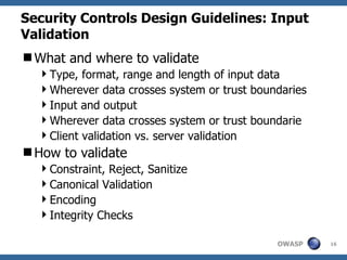 Security Controls Design Guidelines: Input
Validation
What and where to validate
  Type, format, range and length of input data
  Wherever data crosses system or trust boundaries
  Input and output
  Wherever data crosses system or trust boundarie
  Client validation vs. server validation
How to validate
  Constraint, Reject, Sanitize
  Canonical Validation
  Encoding
  Integrity Checks

                                             OWASP    16
 