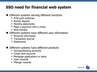 SSO need for financial web system
 Different systems serving different functions
     ATM cash withdraw
     Branch deposit
     Monthly statements
     Make a payment with a check
     Wire transfer
 Different systems have different user information
     Personal information
     Transaction journal
     Statements

 Different systems have different products
     Saving/checking accounts
     Credit card accounts
     Mortgage applications or loans
     Cash rewards
     Mileage rewards

                                                      OWASP   3
 