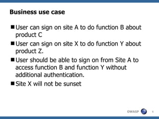 Business use case

User can sign on site A to do function B about
 product C
User can sign on site X to do function Y about
 product Z.
User should be able to sign on from Site A to
 access function B and function Y without
 additional authentication.
Site X will not be sunset



                                         OWASP    5
 