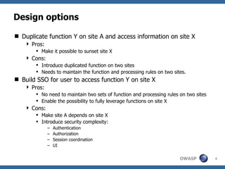 Design options

 Duplicate function Y on site A and access information on site X
     Pros:
         Make it possible to sunset site X
     Cons:
         Introduce duplicated function on two sites
         Needs to maintain the function and processing rules on two sites.
 Build SSO for user to access function Y on site X
     Pros:
         No need to maintain two sets of function and processing rules on two sites
         Enable the possibility to fully leverage functions on site X
     Cons:
         Make site A depends on site X
         Introduce security complexity:
              –   Authentication
              –   Authorization
              –   Session coordination
              –   UI

                                                                        OWASP          6
 