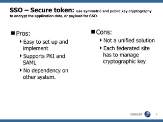 SSO – Secure token: use symmetric and public key cryptography
to encrypt the application data, or payload for SSO.



Pros:                                         Cons:
    Easy to set up and                                Not a unified solution
     implement                                         Each federated site
    Supports PKI and                                   has to manage
     SAML                                               cryptographic key
    No dependency on
     other system.




                                                                    OWASP        7
 