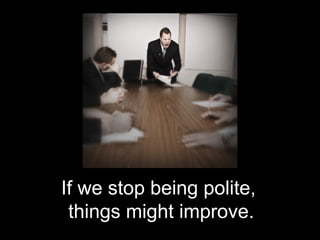 If we stop being polite,
 things might improve.
 