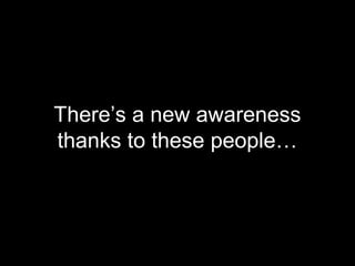 There’s a new awareness
thanks to these people…
 