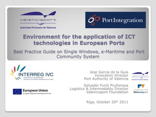 Environment for the application of ICT
       technologies in European Ports
Best Practice Guide on Single Windows, e-Maritime and Port
                    Community System


                                   Jose Garcia de la Guia
                                      Innovation Director
                                Port Authority of Valencia
                                Salvador Furió Pruñonosa
                        Logistics & Intermodality Director
                                  Valenciaport Foundation

                                 Riga, October 20th 2011
 