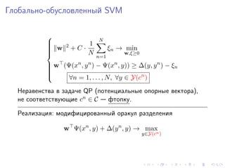 Глобально-обусловленный SVM

          
                              N
                2        1
           w        +C ·           ξn → min
          
                          N
          
          
                                       w,ξ≥0
                              n=1
           w (Ψ(xn , y n ) − Ψ(xn , y)) ≥ ∆(y, y n ) − ξn
          
          
          
                ∀n = 1, . . . , N, ∀y ∈ Y(cn )
          
          

  Неравенства в задаче QP (потенциальные опорные вектора),
  не соответствующие cn ∈ C — фтопку.

  Реализация: модифицированный оракул разделения

                w Ψ(xn , y) + ∆(y n , y) → max
                                                y∈Y(cn )
 