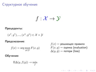 Структурное обучение


                                  f :X →Y
 Прецеденты:

  (x1 , y 1 ), ..., (xn , y n ) ∈ X × Y

 Предсказание:
                                          f (x) — решающее правило
     f (x) = arg max F (x, y)             F (x, y) — оценка (evaluation)
                    y∈Y
                                          ∆(y, y ) — потери (loss)
                                                ˆ
 Обучение:

       E∆(y, f (y)) → min
                              f
 