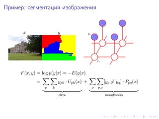 Пример: сегментация изображения


      x                 y                 yi




                                                   xi


     F (x, y) = log p(y|x) = −E(y|x)
            =           ypk · Upk (x) +                  [yp = yq ] · Ppq (x)
                p   k                          p   p,q

                        data                             smoothness
 