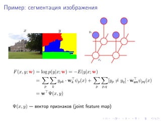 Пример: сегментация изображения


       x                 y              yi




                                                 xi


   F (x, y; w) = log p(y|x; w) = −E(y|x; w)
             =           ypk · wk ψp (x) +                  [yp = yq ] · wsm ψpq (x)
                 p   k                       p        p,q

             = w Ψ(x, y)

  Ψ(x, y) — вектор признаков (joint feature map)
 