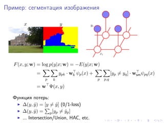 Пример: сегментация изображения

       x                 y               yi




                                                  xi


   F (x, y; w) = log p(y|x; w) = −E(y|x; w)
             =           ypk · wk ψp (x) +                   [yp = yq ] · wsm ψpq (x)
                 p   k                        p        p,q

             = w Ψ(x, y)

  Функция потерь:
     ∆(y, y ) = [y = y ] (0/1-loss)
            ˆ         ˆ
     ∆(y, y ) = p [yp = yp ]
            ˆ              ˆ
     ... Intersection/Union, HAC, etc.
 