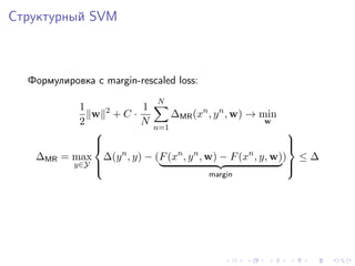Структурный SVM



  Формулировка с margin-rescaled loss:
                             N
            1          1
              w 2+C ·         ∆MR (xn , y n , w) → min
            2          N                            w
                         n=1
                                                       
               
                                                       
                                                        
                  n            n n               n
   ∆MR   = max ∆(y , y) − (F (x , y , w) − F (x , y, w)) ≤ ∆
           y∈Y 
                                                       
                                                        
                                         margin
 