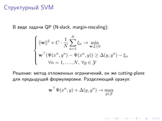 Структурный SVM


  В виде задачи QP (N-slack, margin-rescaling):
                                 N
           
                 2          1
            w
                     +C ·             ξn → min
                             N
           
                                          w,ξ≥0
                                 n=1
            w (Ψ(xn , y n ) − Ψ(xn , y)) ≥ ∆(y, y n ) − ξ
           
                                                         n
           
                ∀n = 1, . . . , N, ∀y ∈ Y
           

  Решение: метод отложенных ограничений, он же cutting-plane
  для предыдущей формулировки. Разделяющий оракул:

                  w Ψ(xn , y) + ∆(y, y n ) → max
                                                   y∈Y
 
