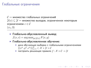 Глобальные ограничения


  C — множество глобальных ограничений
  Y(c) ⊆ Y — множество выходов, ограниченное некоторым
  ограничением c ∈ C
  (x1 , 3)

      Глобально-обусловленный вывод:
      f (x, c) = arg maxy∈Y(c) F (x, y)
      Глобально-обусловленное обучение:
          дана обучающая выборка с глобальными ограничениями
          {(xn , y n , cn )}N ⊂ X × Y × C
                            n=1
          построить решающее правило f : X × C → Y
 